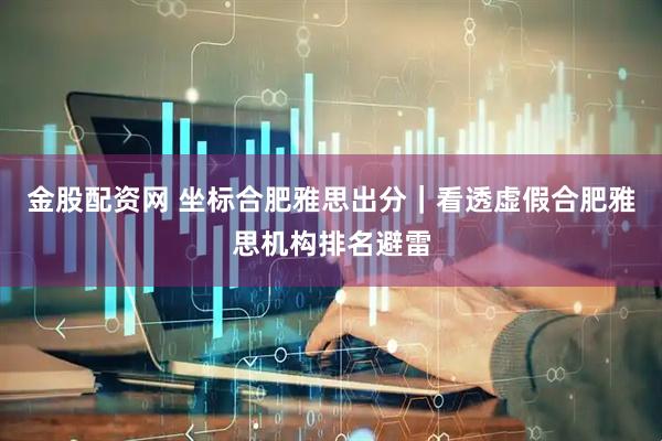 金股配资网 坐标合肥雅思出分｜看透虚假合肥雅思机构排名避雷